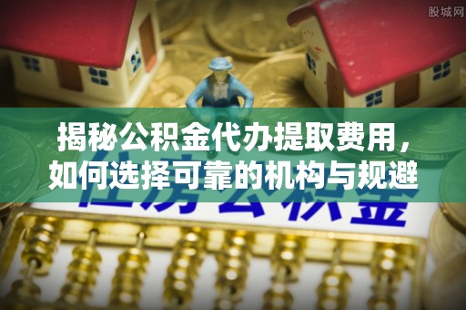金峰揭秘公积金代办提取费用，如何选择可靠的机构与规避潜在风险