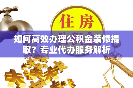金峰如何高效办理公积金装修提取？专业代办服务解析