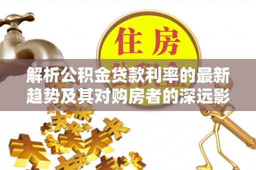 金峰解析公积金贷款利率的最新趋势及其对购房者的深远影响