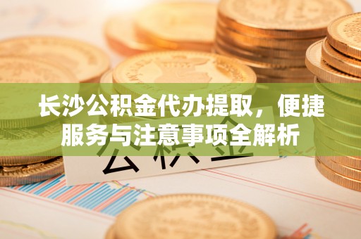 金峰长沙公积金代办提取，便捷服务与注意事项全解析