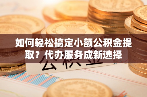 金峰如何轻松搞定小额公积金提取？代办服务成新选择