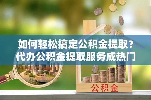 金峰如何轻松搞定公积金提取？代办公积金提取服务成热门选择