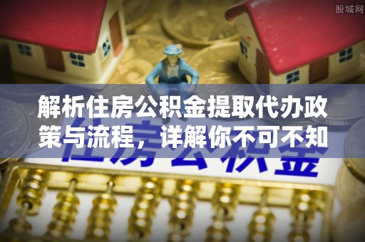 金峰解析住房公积金提取代办政策与流程，详解你不可不知的关键点