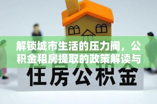 金峰解锁城市生活的压力阀，公积金租房提取的政策解读与实践指南
