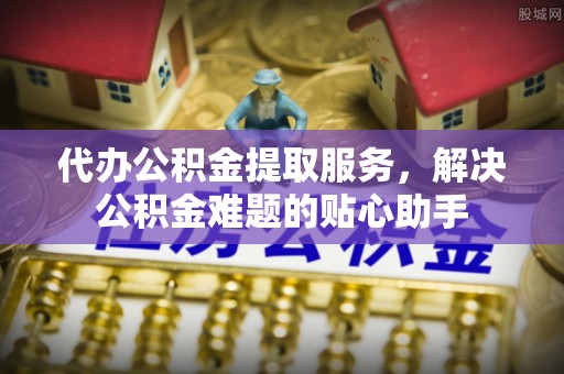 金峰代办公积金提取服务，解决公积金难题的贴心助手