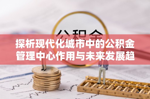 金峰探析现代化城市中的公积金管理中心作用与未来发展趋势