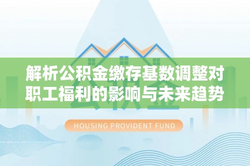 金峰解析公积金缴存基数调整对职工福利的影响与未来趋势