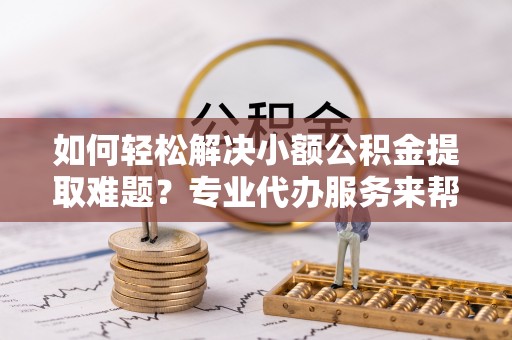 金峰如何轻松解决小额公积金提取难题？专业代办服务来帮忙