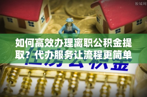 金峰如何高效办理离职公积金提取？代办服务让流程更简单