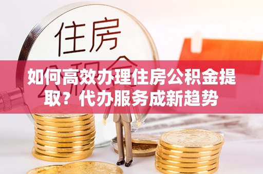 金峰如何高效办理住房公积金提取？代办服务成新趋势