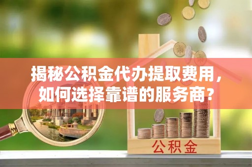 金峰揭秘公积金代办提取费用，如何选择靠谱的服务商？