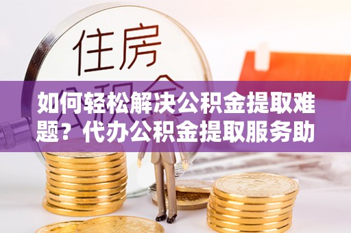 金峰如何轻松解决公积金提取难题？代办公积金提取服务助您一臂之力