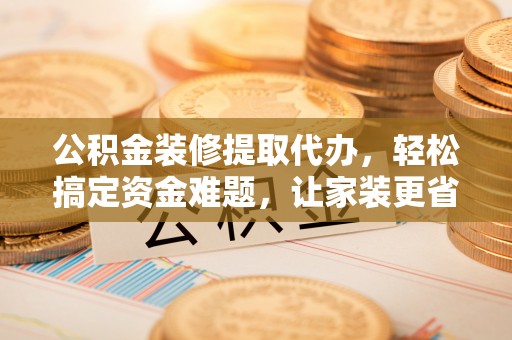 金峰公积金装修提取代办，轻松搞定资金难题，让家装更省心