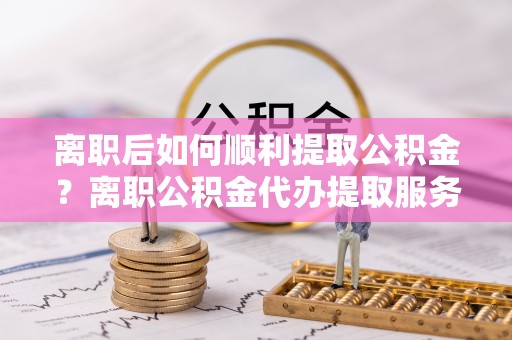 金峰离职后如何顺利提取公积金？离职公积金代办提取服务助力无忧办理