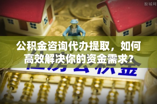 金峰公积金咨询代办提取，如何高效解决你的资金需求？