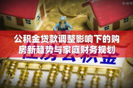 金峰公积金贷款调整影响下的购房新趋势与家庭财务规划