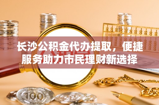 金峰长沙公积金代办提取，便捷服务助力市民理财新选择