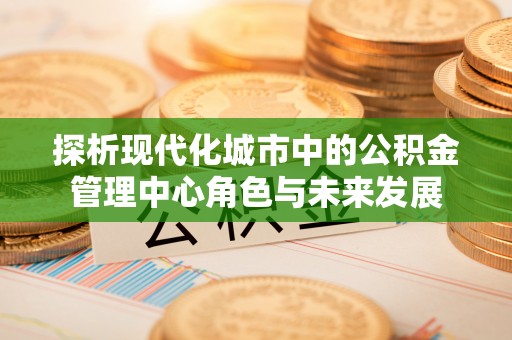金峰探析现代化城市中的公积金管理中心角色与未来发展