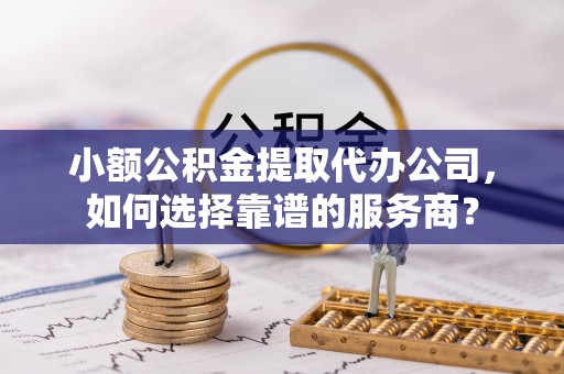 金峰小额公积金提取代办公司，如何选择靠谱的服务商？