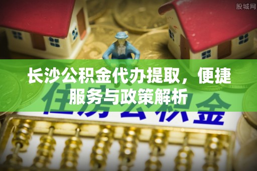 金峰长沙公积金代办提取，便捷服务与政策解析