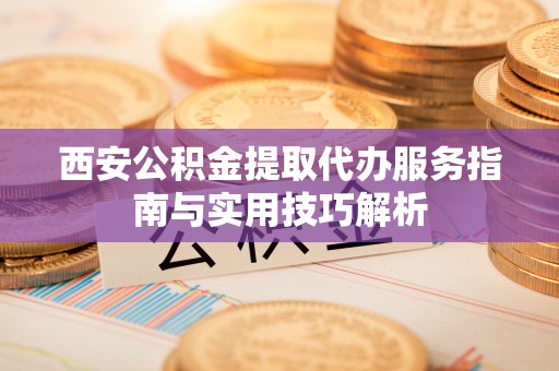 金峰西安公积金提取代办服务指南与实用技巧解析
