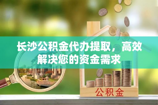 金峰长沙公积金代办提取，高效解决您的资金需求