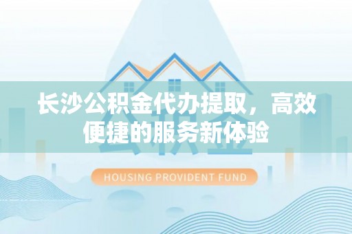 金峰长沙公积金代办提取，高效便捷的服务新体验