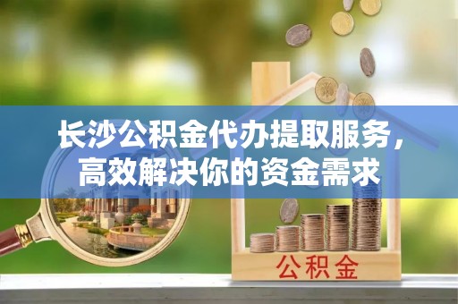 金峰长沙公积金代办提取服务，高效解决你的资金需求