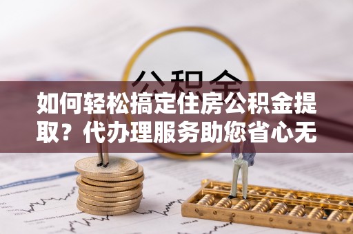 金峰如何轻松搞定住房公积金提取？代办理服务助您省心无忧
