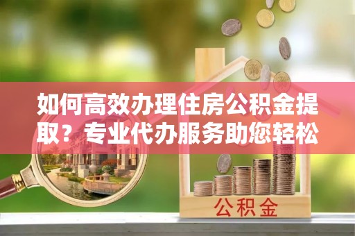 金峰如何高效办理住房公积金提取？专业代办服务助您轻松解决难题
