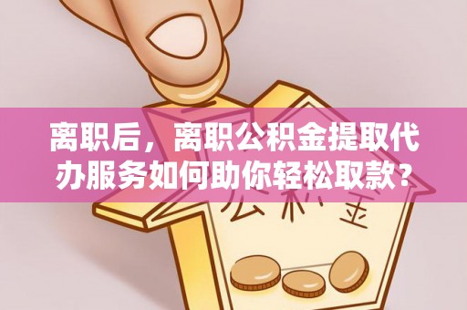 金峰离职后，离职公积金提取代办服务如何助你轻松取款？