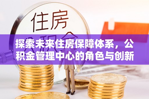 金峰探索未来住房保障体系，公积金管理中心的角色与创新