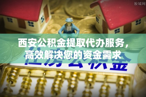 金峰西安公积金提取代办服务，高效解决您的资金需求