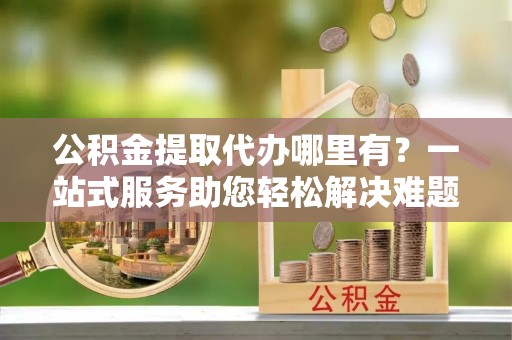 金峰公积金提取代办哪里有？一站式服务助您轻松解决难题