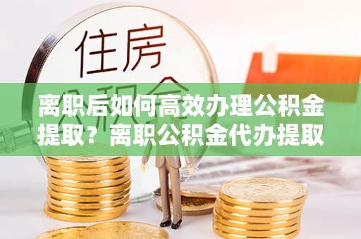 金峰离职后如何高效办理公积金提取？离职公积金代办提取全攻略