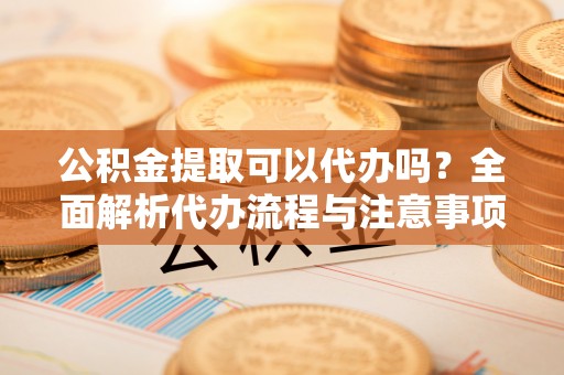 金峰公积金提取可以代办吗？全面解析代办流程与注意事项